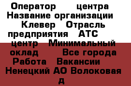 Оператор Call-центра › Название организации ­ Клевер › Отрасль предприятия ­ АТС, call-центр › Минимальный оклад ­ 1 - Все города Работа » Вакансии   . Ненецкий АО,Волоковая д.